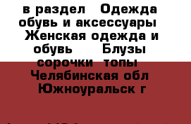  в раздел : Одежда, обувь и аксессуары » Женская одежда и обувь »  » Блузы, сорочки, топы . Челябинская обл.,Южноуральск г.